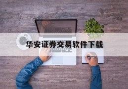 华安证券交易软件下载(华安证券网上交易软件下载)