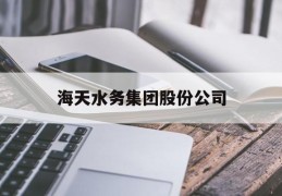 海天水务集团股份公司(海天水务集团股份公司董事长)